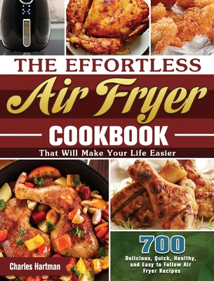The Effortless Air Fryer Cookbook: 700 Delicious, Quick, Healthy, and Easy to Follow Air Fryer Recipes That Will Make Your Life Easier - Hartman, Charles