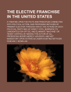 The Elective Franchise in the United States: A Treatise Upon the Facts and Principles Connected with Political Action, and Proposing Methods of Primary Election Through Which the Voters of Each Political Party May, by Direct Vote, Nominate Its