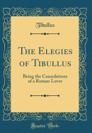 The Elegies of Tibullus: Being the Consolations of a Roman Lover (Classic Reprint)