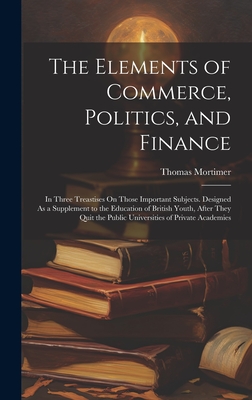 The Elements of Commerce, Politics, and Finance: In Three Treastises On Those Important Subjects. Designed As a Supplement to the Education of British Youth, After They Quit the Public Universities of Private Academies - Mortimer, Thomas