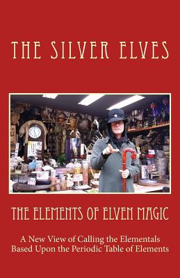 The Elements of Elven Magic: A New View of Calling the Elementals Based Upon the Periodic Table of Elements - The Silver Elves