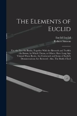 The Elements of Euclid: Viz, the First six Books, Together With the Eleventh and Twelfth: the Errors, by Which Theon, or Others, Have Long ago Vitiated These Books, are Corrected, and Some of Euclid's Demonstrations are Restored: Also, The Book of Eucl - Simson, Robert, and Euclid, Euclid