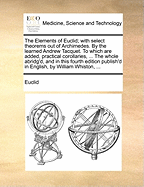 The Elements of Euclid; With Select Theorems Out of Archimedes. by the Learned Andrew Tacquet. to Which Are Added, Practical Corollaries, ... the Whole Abridg'd, and in This Fourth Edition Publish'd in English, by William Whiston, ...