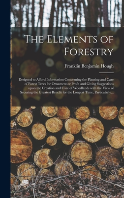 The Elements of Forestry: Designed to Afford Information Concerning the Planting and Care of Forest Trees for Ornament or Profit and Giving Suggestions Upon the Creation and Care of Woodlands With the View of Securing the Greatest Benefit for The... - Hough, Franklin Benjamin 1822-1885