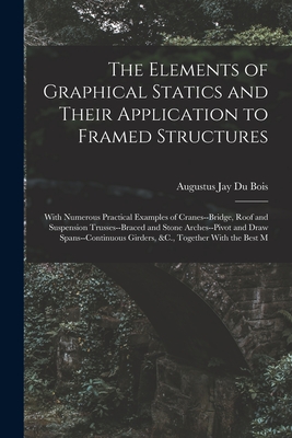 The Elements of Graphical Statics and Their Application to Framed Structures: With Numerous Practical Examples of Cranes--Bridge, Roof and Suspension Trusses--Braced and Stone Arches--Pivot and Draw Spans--Continuous Girders, &C., Together With the Best M - Bois, Augustus Jay Du