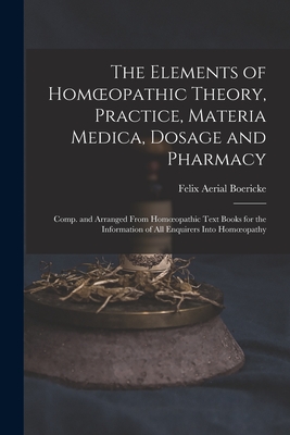 The Elements of Homoeopathic Theory, Practice, Materia Medica, Dosage and Pharmacy: Comp. and Arranged From Homoeopathic Text Books for the Information of All Enquirers Into Homoeopathy - Boericke, Felix Aerial