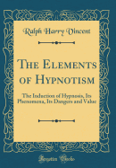 The Elements of Hypnotism: The Induction of Hypnosis, Its Phenomena, Its Dangers and Value (Classic Reprint)