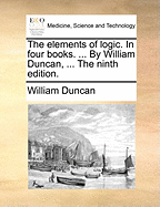 The Elements of Logic. in Four Books. ... by William Duncan, ... the Ninth Edition