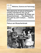 The Elements of Natural Philosophy. Chiefly Intended for the use of Students in Universities. By Peter van Musschenbroek, ... Translated From the Latin by John Colson, ... of 2; Volume 1