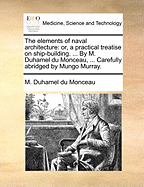 The Elements of Naval Architecture: Or, a Practical Treatise on Ship-Building. ... by M. Duhamel Du Monceau, ... Carefully Abridged by Mungo Murray