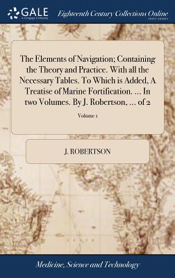 The Elements of Navigation; Containing the Theory and Practice. With all the Necessary Tables. To Which is Added, A Treatise of Marine Fortification. ... In two Volumes. By J. Robertson, ... of 2; Volume 1 - Robertson, J