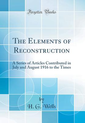 The Elements of Reconstruction: A Series of Articles Contributed in July and August 1916 to the Times (Classic Reprint) - Wells, H G