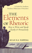 The Elements of Rhetoric: How to Write and Speak Clearly and Persuasively -- A Guide for Students, Teachers, Politicians & Preachers