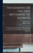 The Elements Of The True Arithmetic Of Infinites: In Which All The Propositions In The Arithmetic Of Infinites Invented By Dr. Wallis, Relative To The Summation Of Infinite Series: And, Also, The Principles Of The Doctrine Of Fluxions Are