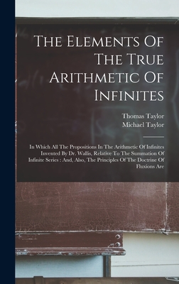 The Elements Of The True Arithmetic Of Infinites: In Which All The Propositions In The Arithmetic Of Infinites Invented By Dr. Wallis, Relative To The Summation Of Infinite Series: And, Also, The Principles Of The Doctrine Of Fluxions Are - Taylor, Thomas, and Taylor, Michael