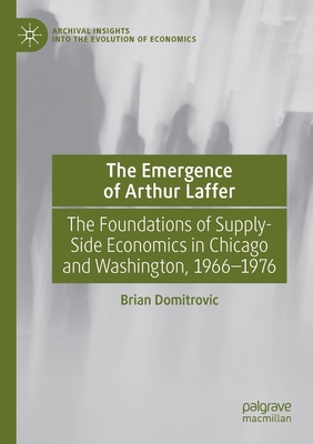 The Emergence of Arthur Laffer: The Foundations of Supply-Side Economics in Chicago and Washington, 1966-1976 - Domitrovic, Brian