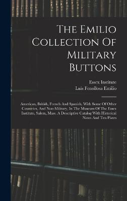 The Emilio Collection Of Military Buttons: American, British, French And Spanish, With Some Of Other Countries, And Non-military, In The Museum Of The Essex Institute, Salem, Mass. A Descriptive Catalog With Historical Notes And Ten Plates - Institute, Essex, and Luis Fenollosa Emilio (Creator)