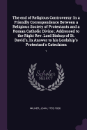 The end of Religious Controversy: In a Friendly Correspondence Between a Religious Society of Protestants and a Roman Catholic Divine; Addressed to the Right Rev. Lord Bishop of St. David's, In Answer to his Lordship's Protestant's Catechism: 1