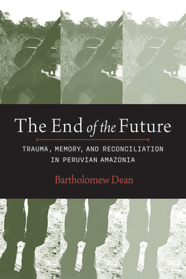 The End of the Future: Trauma, Memory, and Reconciliation in Peruvian Amazonia - Dean, Bartholomew, and Burga, Manuel (Foreword by)