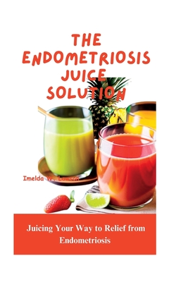 The Endometriosis Juice Solution: Juicing Your Way to Relief from Endometriosis - W Lawson, Imelda