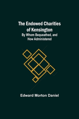 The Endowed Charities Of Kensington: By Whom Bequeathed, And How Administered - Morton Daniel, Edward