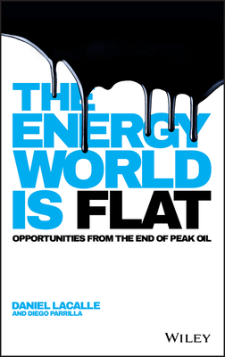 The Energy World is Flat: Opportunities from the End of Peak Oil - Lacalle, Daniel, and Parrilla, Diego