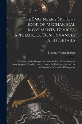 The Engineer's Sketch-Book of Mechanical Movements, Devices, Appliances, Contrivances and Details: Employed in the Design and Construction of Machinery for Every Purpose, Classified and Arranged for Reference for the Use of Engineers, Mechanical Draughtsm - Barber, Thomas Walter