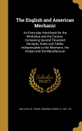 The English and American Mechanic: An Every-Day Hand-Book for the Workshop and the Factory. Containing Several Thousand Receipts, Rules and Tables Indispensable to the Mechanic, the Artisan and the Manufacturer