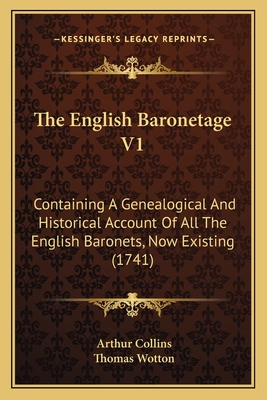 The English Baronetage V1: Containing a Genealogical and Historical Account of All the English Baronets, Now Existing (1741) - Collins, Arthur, and Wotton, Thomas