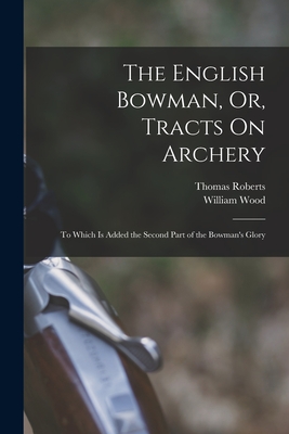 The English Bowman, Or, Tracts On Archery: To Which Is Added the Second Part of the Bowman's Glory - Wood, William, and Roberts, Thomas