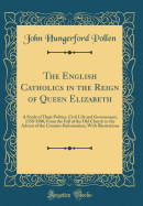 The English Catholics in the Reign of Queen Elizabeth: A Study of Their Politics, Civil Life and Government; 1558-1580; From the Fall of the Old Church to the Advent of the Counter-Reformation; With Illustrations (Classic Reprint)