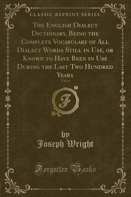 The English Dialect Dictionary, Being the Complete Vocabulary of All Dialect Words Still in Use, or Known to Have Been in Use During the Last Two Hundred Years, Vol. 4 (Classic Reprint) - Wright, Joseph