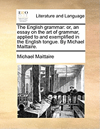 The English Grammar: Or, an Essay on the art of Grammar, Applied to and Exemplified in the English Tongue. By Michael Maittaire