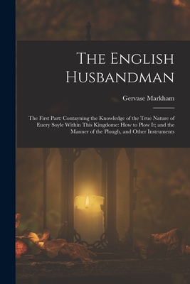 The English Husbandman: The First Part: Contayning the Knowledge of the true Nature of euery Soyle within this Kingdome: how to Plow it; and the manner of the Plough, and other Instruments - Markham, Gervase