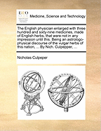 The English Physician Enlarged with Three Hundred and Sixty-Nine Medicines, Made of English Herbs, That Were Not in Any Impression Until This. Being an Astrologo-Physical Discourse of the Vulgar Herbs of This Nation, ... by Nich. Culpepper, ...