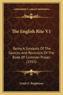 The English Rite V1: Being A Synopsis Of The Sources And Revisions Of The Book Of Common Prayer (1915)