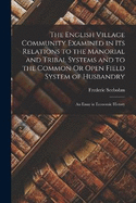 The English Village Community Examined in Its Relations to the Manorial and Tribal Systems and to the Common Or Open Field System of Husbandry: An Essay in Economic History