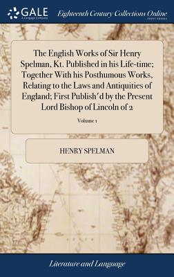 The English Works of Sir Henry Spelman, Kt. Published in his Life-time; Together With his Posthumous Works, Relating to the Laws and Antiquities of England; First Publish'd by the Present Lord Bishop of Lincoln of 2; Volume 1 - Spelman, Henry