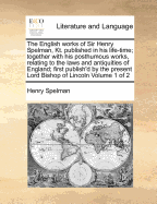 The English Works of Sir Henry Spelman, Kt. Published in His Life-Time; Together with His Posthumous Works, Relating to the Laws and Antiquities of England; First Publish'd by the Present Lord Bishop of Lincoln Volume 1 of 2