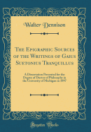 The Epigraphic Sources of the Writings of Gaius Suetonius Tranquillus: A Dissertation Presented for the Degree of Doctor of Philosophy in the University of Michigan in 1897 (Classic Reprint)