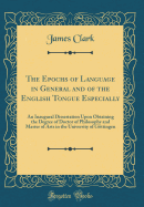 The Epochs of Language in General and of the English Tongue Especially: An Inaugural Dissertation Upon Obtaining the Degree of Doctor of Philosophy and Master of Arts in the University of Gottingen (Classic Reprint)