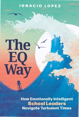 The Eq Way: How Emotionally Intelligent School Leaders Navigate Turbulent Times - Lopez, Ignacio