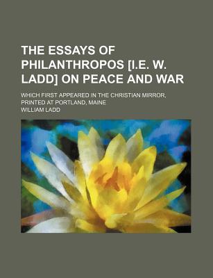 The Essays of Philanthropos [I.E. W. Ladd] on Peace and War; Which First Appeared in the Christian Mirror, Printed at Portland, Maine - Ladd, William