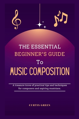 The essential beginner's guide to music composition: A treasure trove of practical tips and techniques for composers and aspiring musicians. - Green, Curtis