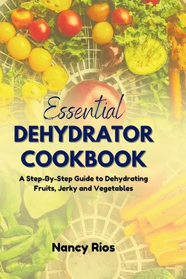 The Essential Dehydrator Cookbook: A Step-By-Step Guide to Dehydrating Fruits, Jerky and Vegetables - Rios, Nancy