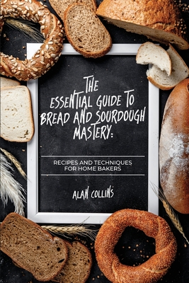 The Essential Guide to Bread and Sourdough Mastery: Recipes and Techniques for Home Bakers - Collins, Alan