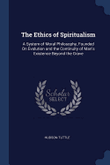 The Ethics of Spiritualism: A System of Moral Philosophy, Founded On Evolution and the Continuity of Man's Existence Beyond the Grave