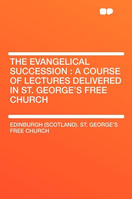 The Evangelical Succession: A Course of Lectures Delivered in St. George's Free Church - Church, Edinburgh (Scotland) St George