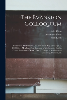 The Evanston Colloquium: Lectures on Mathematics Delivered From Aug. 28 to Sept. 9, 1893 Before Members of the Congress of Mathematics Held in Connection With the World's Fair in Chicago at Northwestern University, Evanston, Ill. - Klein, Felix 1849-1925 Mathematik (Creator), and Ziwet, Alexander 1853-1928