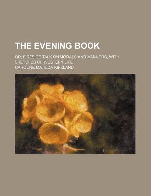 The Evening Book: Or, Fireside Talk on Morals and Manners, with Sketches of Western Life - Kirkland, Caroline Matilda